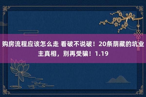 购房流程应该怎么走 看破不说破！20条荫藏的坑业主真相，别再受骗！1.19