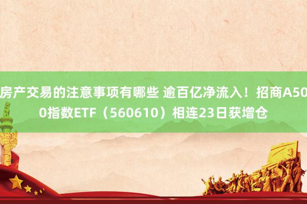 房产交易的注意事项有哪些 逾百亿净流入！招商A500指数ETF（560610）相连23日获增仓