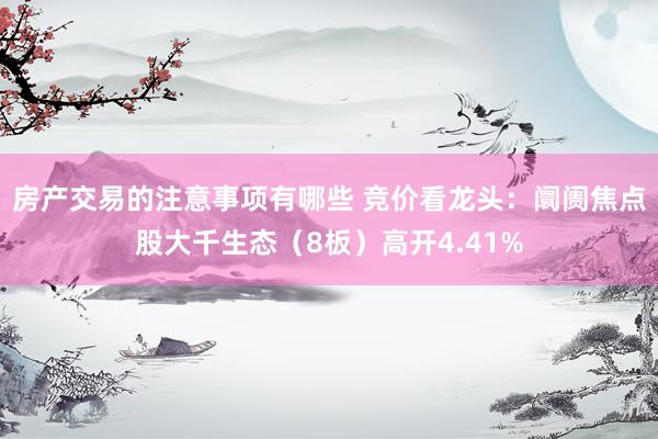 房产交易的注意事项有哪些 竞价看龙头：阛阓焦点股大千生态（8板）高开4.41%