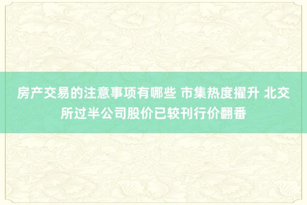 房产交易的注意事项有哪些 市集热度擢升 北交所过半公司股价已较刊行价翻番