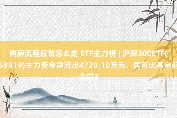 购房流程应该怎么走 ETF主力榜 | 沪深300ETF(159919)主力资金净流出4720.10万元，居可比基金前3