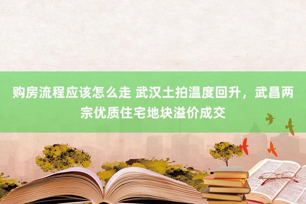 购房流程应该怎么走 武汉土拍温度回升，武昌两宗优质住宅地块溢价成交