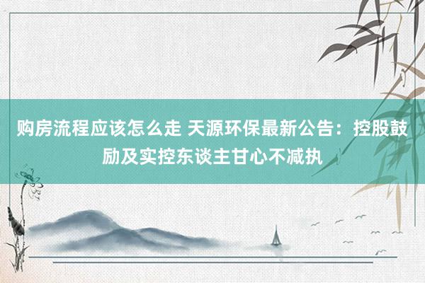 购房流程应该怎么走 天源环保最新公告：控股鼓励及实控东谈主甘心不减执