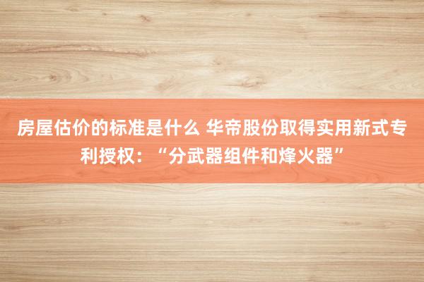 房屋估价的标准是什么 华帝股份取得实用新式专利授权：“分武器组件和烽火器”