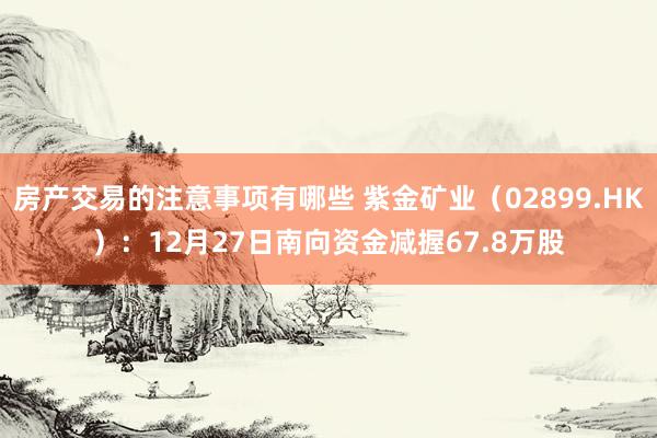 房产交易的注意事项有哪些 紫金矿业（02899.HK）：12月27日南向资金减握67.8万股