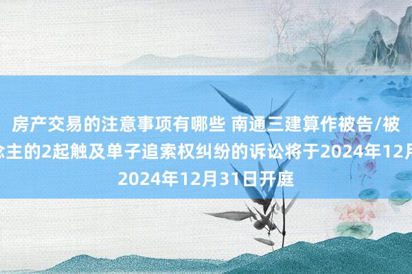 房产交易的注意事项有哪些 南通三建算作被告/被上诉东说念主的2起触及单子追索权纠纷的诉讼将于2024年12月31日开庭