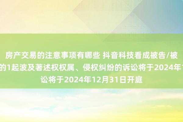 房产交易的注意事项有哪些 抖音科技看成被告/被上诉东说念主的1起波及著述权权属、侵权纠纷的诉讼将于2024年12月31日开庭