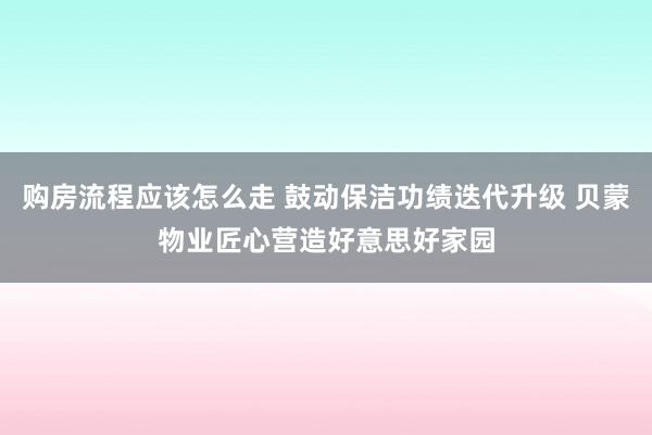 购房流程应该怎么走 鼓动保洁功绩迭代升级 贝蒙物业匠心营造好意思好家园