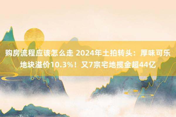 购房流程应该怎么走 2024年土拍转头：厚味可乐地块溢价10.3%！又7宗宅地揽金超44亿