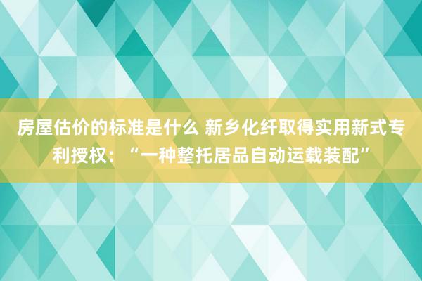 房屋估价的标准是什么 新乡化纤取得实用新式专利授权：“一种整托居品自动运载装配”