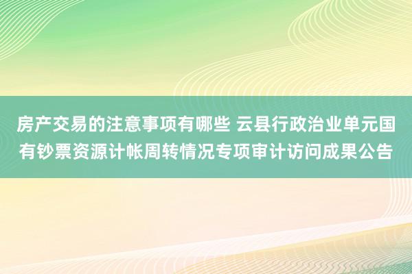 房产交易的注意事项有哪些 云县行政治业单元国有钞票资源计帐周转情况专项审计访问成果公告