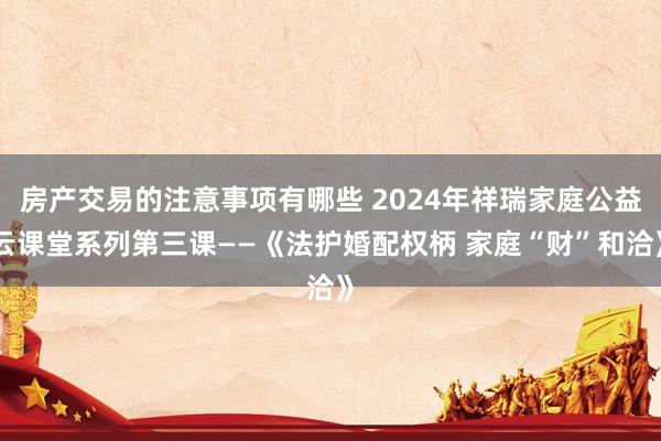 房产交易的注意事项有哪些 2024年祥瑞家庭公益云课堂系列第三课——《法护婚配权柄 家庭“财”和洽》