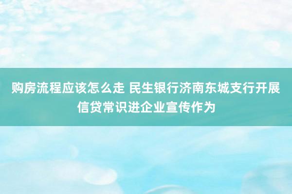 购房流程应该怎么走 民生银行济南东城支行开展信贷常识进企业宣传作为