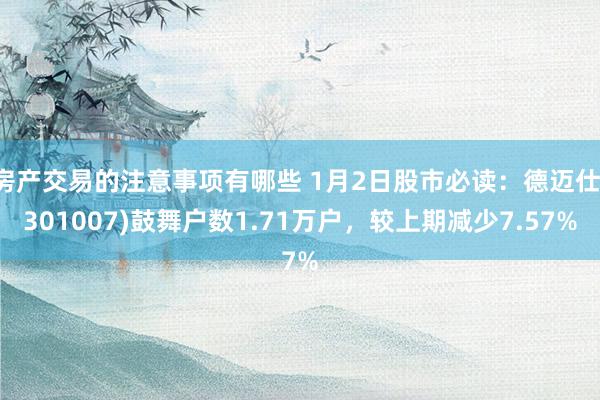 房产交易的注意事项有哪些 1月2日股市必读：德迈仕(301007)鼓舞户数1.71万户，较上期减少7.57%