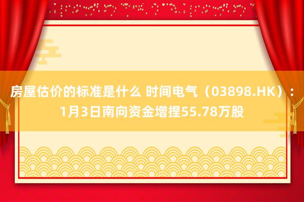 房屋估价的标准是什么 时间电气（03898.HK）：1月3日南向资金增捏55.78万股