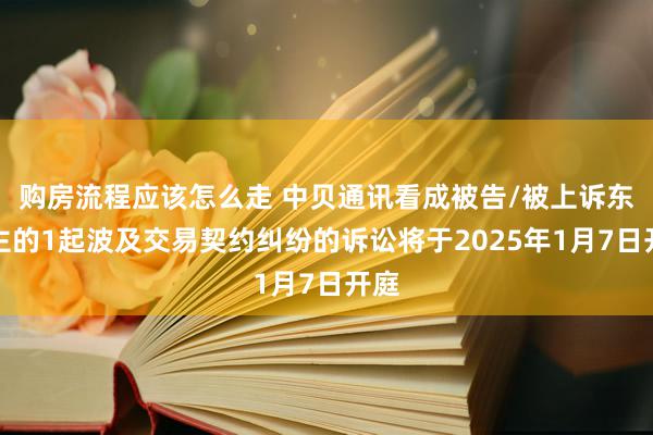 购房流程应该怎么走 中贝通讯看成被告/被上诉东谈主的1起波及交易契约纠纷的诉讼将于2025年1月7日开庭