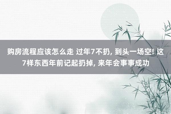 购房流程应该怎么走 过年7不扔, 到头一场空! 这7样东西年前记起扔掉, 来年会事事成功