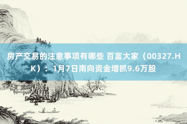 房产交易的注意事项有哪些 百富大家（00327.HK）：1月7日南向资金增抓9.6万股