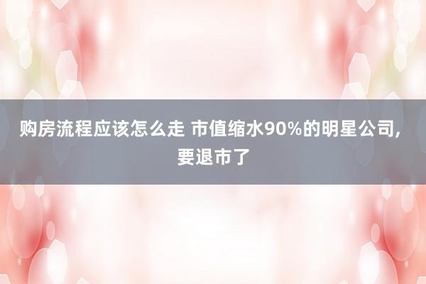 购房流程应该怎么走 市值缩水90%的明星公司, 要退市了