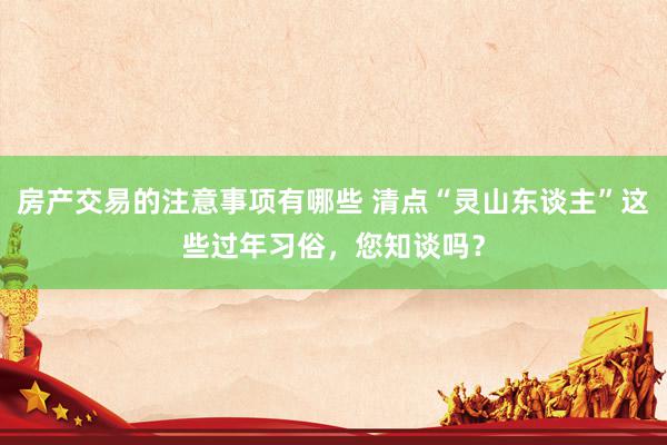 房产交易的注意事项有哪些 清点“灵山东谈主”这些过年习俗，您知谈吗？