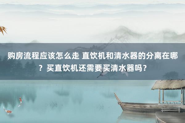 购房流程应该怎么走 直饮机和清水器的分离在哪？买直饮机还需要买清水器吗？