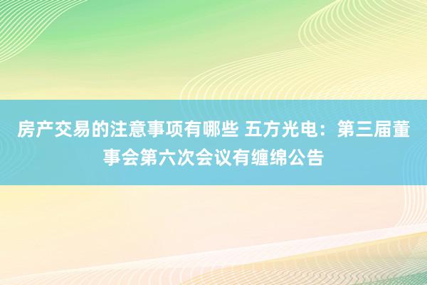 房产交易的注意事项有哪些 五方光电：第三届董事会第六次会议有缠绵公告