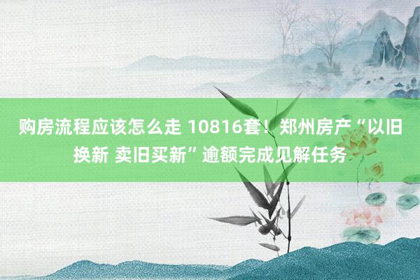 购房流程应该怎么走 10816套！郑州房产“以旧换新 卖旧买新”逾额完成见解任务