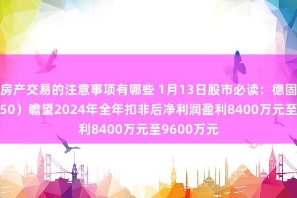 房产交易的注意事项有哪些 1月13日股市必读：德固特（300950）瞻望2024年全年扣非后净利润盈利8400万元至9600万元