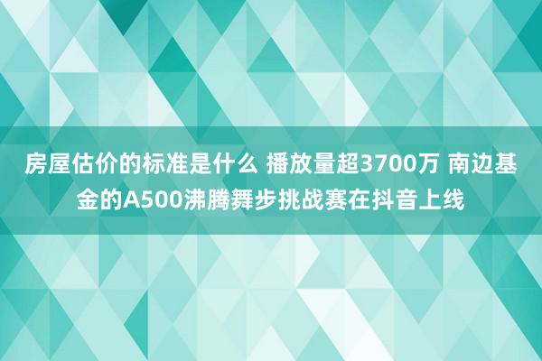 房屋估价的标准是什么 播放量超3700万 南边基金的A500沸腾舞步挑战赛在抖音上线