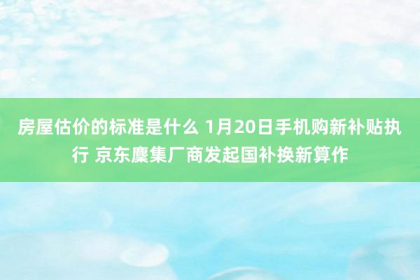 房屋估价的标准是什么 1月20日手机购新补贴执行 京东麇集厂商发起国补换新算作