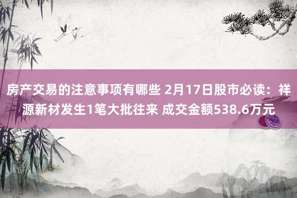 房产交易的注意事项有哪些 2月17日股市必读：祥源新材发生1笔大批往来 成交金额538.6万元