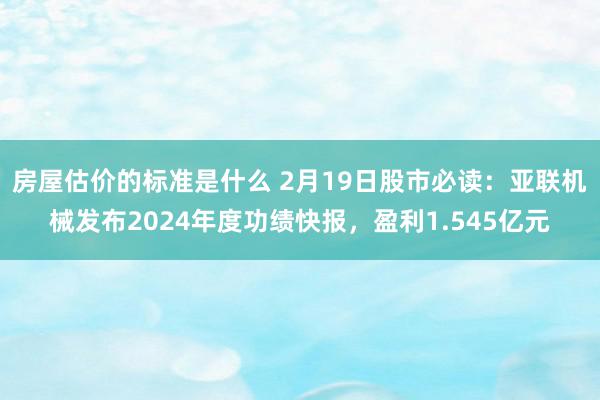 房屋估价的标准是什么 2月19日股市必读：亚联机械发布2024年度功绩快报，盈利1.545亿元