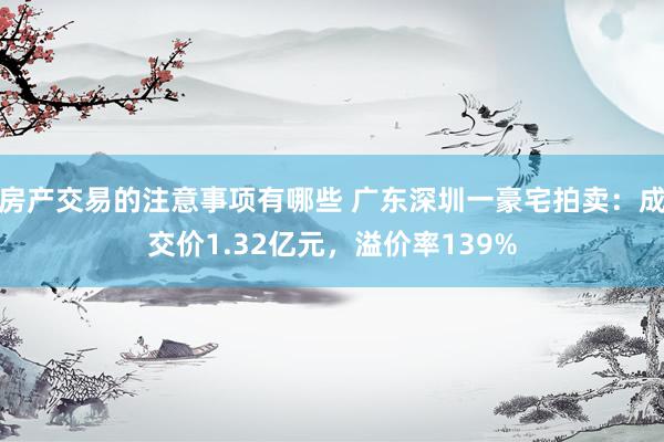 房产交易的注意事项有哪些 广东深圳一豪宅拍卖：成交价1.32亿元，溢价率139%