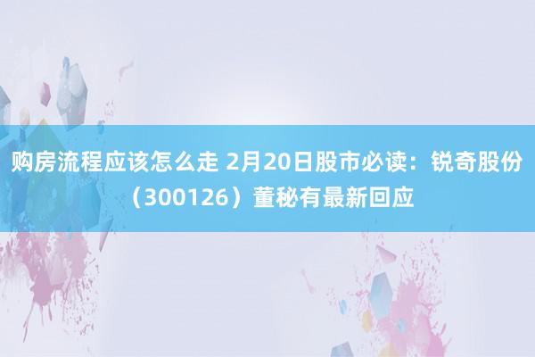 购房流程应该怎么走 2月20日股市必读：锐奇股份（300126）董秘有最新回应