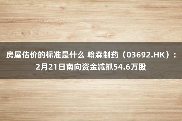 房屋估价的标准是什么 翰森制药（03692.HK）：2月21日南向资金减抓54.6万股