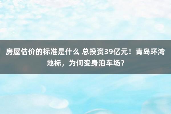 房屋估价的标准是什么 总投资39亿元！青岛环湾地标，为何变身泊车场？