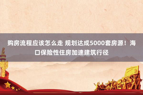 购房流程应该怎么走 规划达成5000套房源！海口保险性住房加速建筑行径