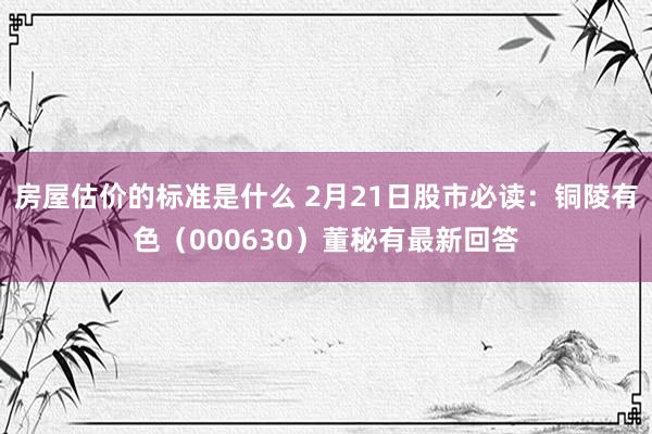 房屋估价的标准是什么 2月21日股市必读：铜陵有色（000630）董秘有最新回答