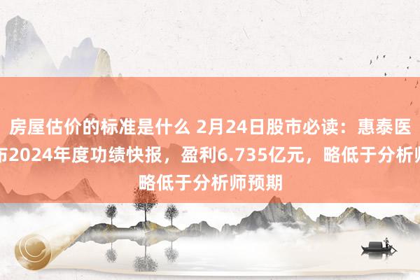 房屋估价的标准是什么 2月24日股市必读：惠泰医疗发布2024年度功绩快报，盈利6.735亿元，略低于分析师预期