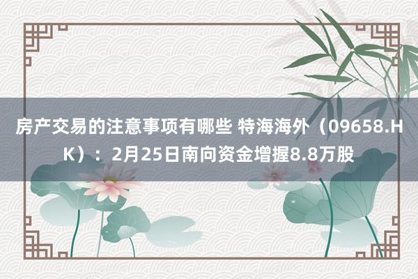 房产交易的注意事项有哪些 特海海外（09658.HK）：2月25日南向资金增握8.8万股