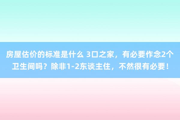 房屋估价的标准是什么 3口之家，有必要作念2个卫生间吗？除非1-2东谈主住，不然很有必要！