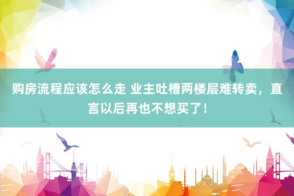 购房流程应该怎么走 业主吐槽两楼层难转卖，直言以后再也不想买了！