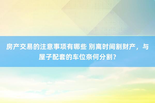 房产交易的注意事项有哪些 别离时间割财产，与屋子配套的车位奈何分割？