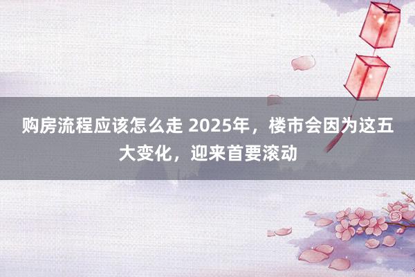 购房流程应该怎么走 2025年，楼市会因为这五大变化，迎来首要滚动