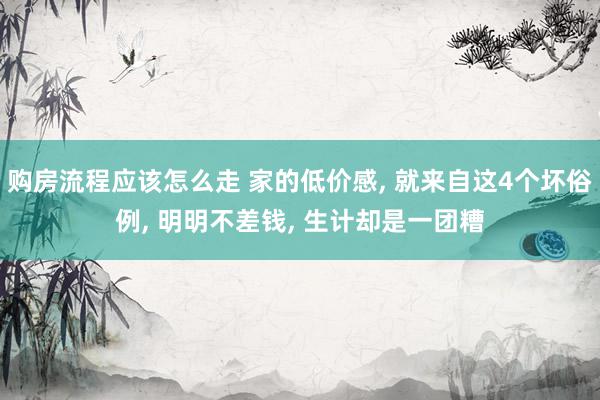 购房流程应该怎么走 家的低价感, 就来自这4个坏俗例, 明明不差钱, 生计却是一团糟