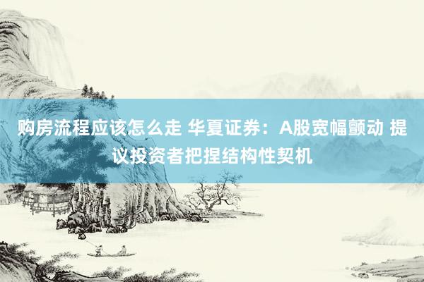 购房流程应该怎么走 华夏证券：A股宽幅颤动 提议投资者把捏结构性契机