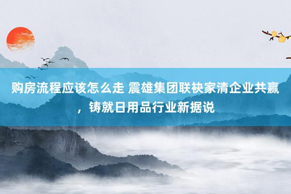 购房流程应该怎么走 震雄集团联袂家清企业共赢，铸就日用品行业新据说