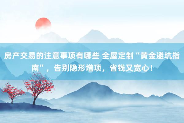 房产交易的注意事项有哪些 全屋定制“黄金避坑指南”，告别隐形增项，省钱又宽心！