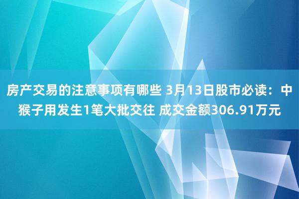 房产交易的注意事项有哪些 3月13日股市必读：中猴子用发生1笔大批交往 成交金额306.91万元