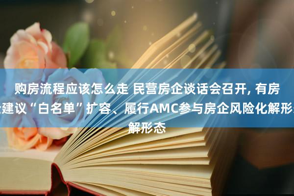 购房流程应该怎么走 民营房企谈话会召开, 有房企建议“白名单”扩容、履行AMC参与房企风险化解形态